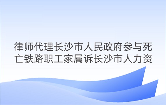 律师代理长沙市人民政府参与死亡铁路职工家属诉长沙市人力资源和社会保障局、长沙市人民政府及第三人铁路公司长沙客运段工伤认定行政诉讼案