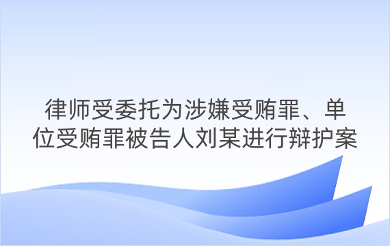 律师受委托为涉嫌受贿罪、单位受贿罪被告人刘某进行辩护案