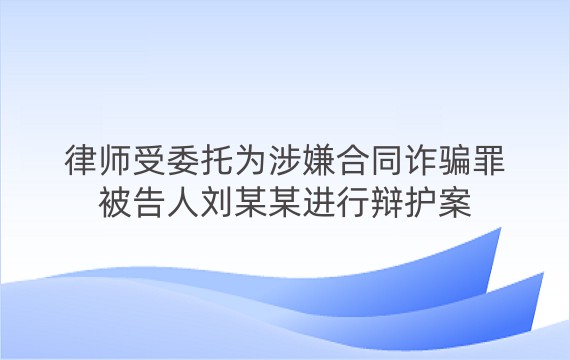 律师受委托为涉嫌合同诈骗罪被告人刘某某进行辩护案