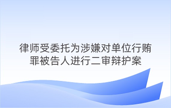 律师受委托为涉嫌对单位行贿罪被告人进行二审辩护案