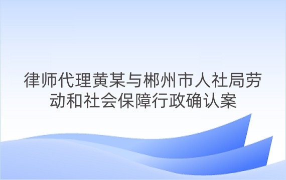 律师代理黄某与郴州市人社局劳动和社会保障行政确认案