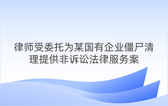 律师受委托为某国有企业僵尸清理提供非诉讼法律服务案