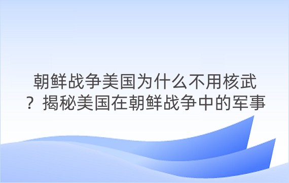 朝鲜战争美国为什么不用核武？揭秘美国在朝鲜战争中的军事策略和政治考量，以及核武器的威慑和风险