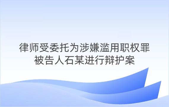 律师受委托为涉嫌滥用职权罪被告人石某进行辩护案