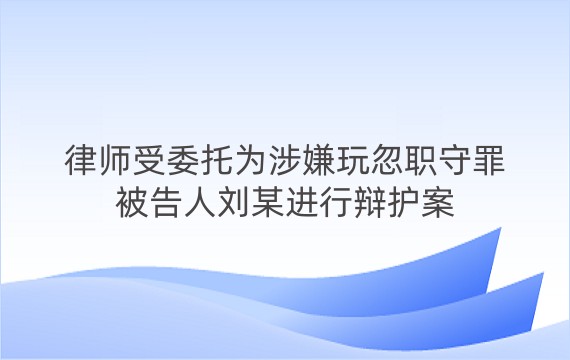 律师受委托为涉嫌玩忽职守罪被告人刘某进行辩护案