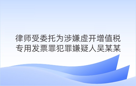 律师受委托为涉嫌虚开增值税专用发票罪犯罪嫌疑人吴某某进行辩护案