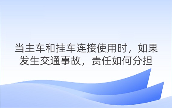 当主车和挂车连接使用时，如果发生交通事故，责任如何分担呢？